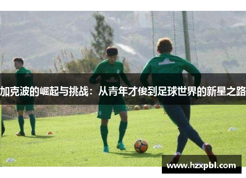 加克波的崛起与挑战：从青年才俊到足球世界的新星之路