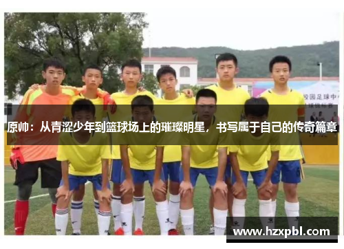 原帅：从青涩少年到篮球场上的璀璨明星，书写属于自己的传奇篇章