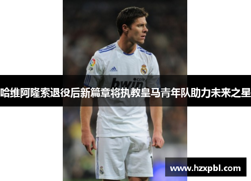 哈维阿隆索退役后新篇章将执教皇马青年队助力未来之星