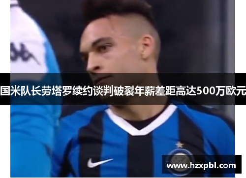 国米队长劳塔罗续约谈判破裂年薪差距高达500万欧元