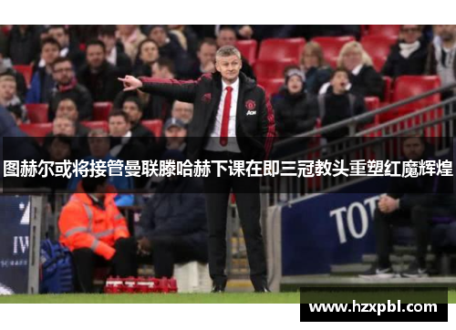 图赫尔或将接管曼联滕哈赫下课在即三冠教头重塑红魔辉煌