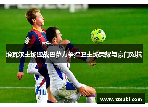 埃瓦尔主场迎战巴萨力争捍卫主场荣耀与豪门对抗