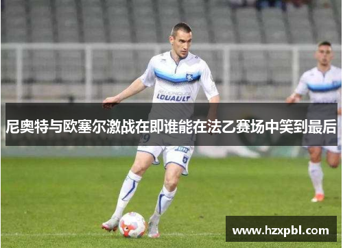 尼奥特与欧塞尔激战在即谁能在法乙赛场中笑到最后