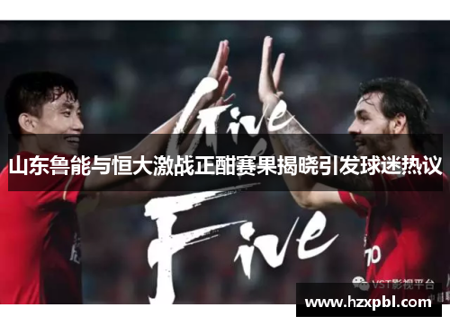 山东鲁能与恒大激战正酣赛果揭晓引发球迷热议