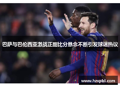 巴萨与巴伦西亚激战正酣比分悬念不断引发球迷热议