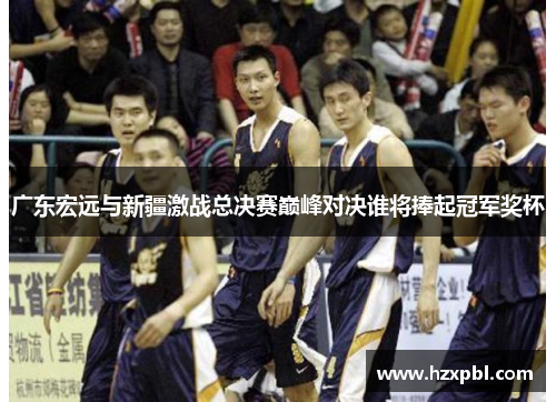 广东宏远与新疆激战总决赛巅峰对决谁将捧起冠军奖杯