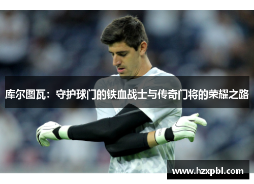 库尔图瓦：守护球门的铁血战士与传奇门将的荣耀之路