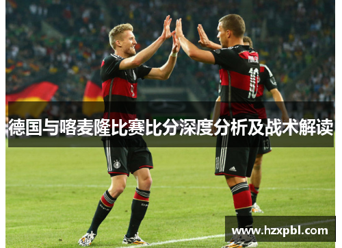 德国与喀麦隆比赛比分深度分析及战术解读