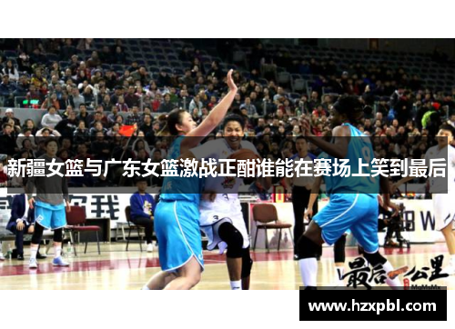 新疆女篮与广东女篮激战正酣谁能在赛场上笑到最后
